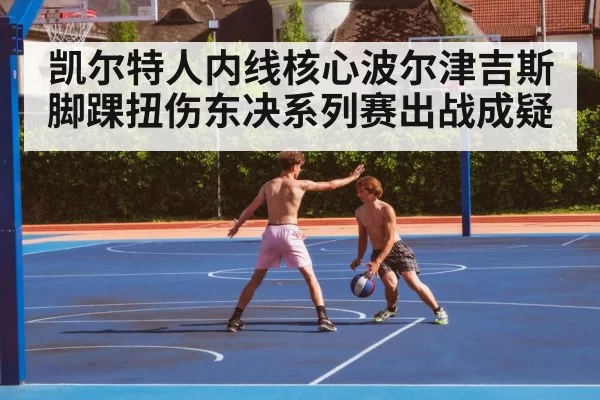 凯尔特人内线核心波尔津吉斯脚踝扭伤东决系列赛出战成疑