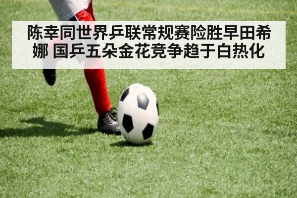 陈幸同世界乒联常规赛险胜早田希娜 国乒五朵金花竞争趋于白热化