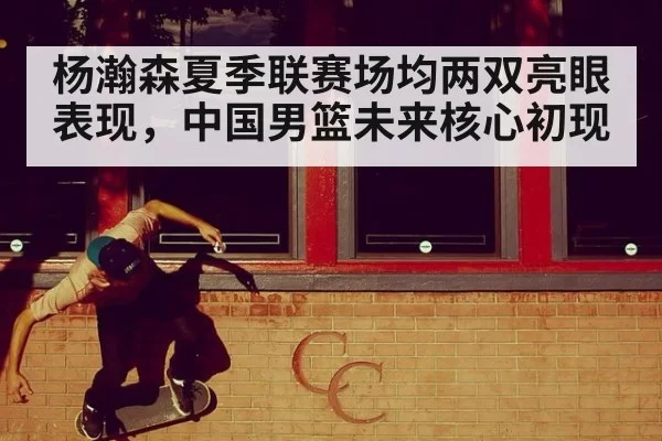 杨瀚森夏季联赛场均两双亮眼表现，中国男篮未来核心初现